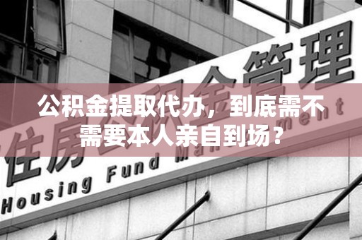 进贤公积金提取代办,到底需不需要本人亲自到场? 进贤公积金提取代办,到底需不需要本人亲自到场?